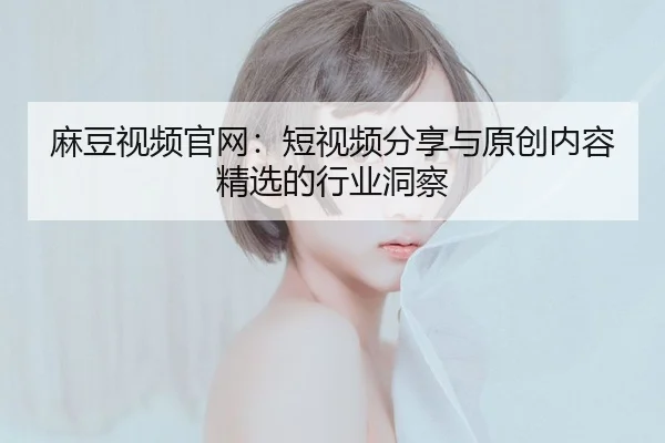 麻豆视频官网：短视频分享与原创内容精选的行业洞察