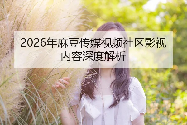 2026年麻豆传媒视频社区影视内容深度解析